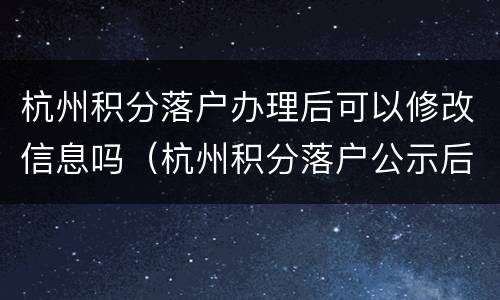 杭州积分落户办理后可以修改信息吗（杭州积分落户公示后如何办理落户）