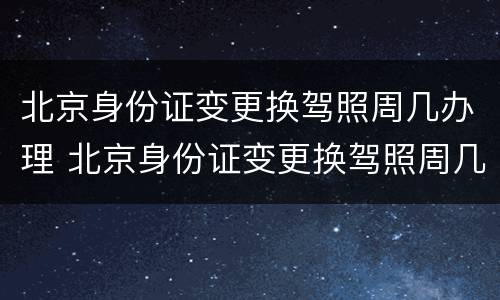 北京身份证变更换驾照周几办理 北京身份证变更换驾照周几办理业务