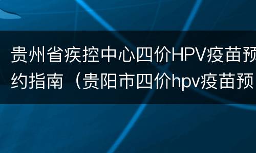 贵州省疾控中心四价HPV疫苗预约指南（贵阳市四价hpv疫苗预约）