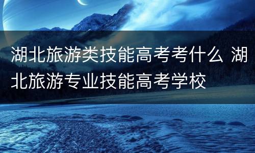 湖北旅游类技能高考考什么 湖北旅游专业技能高考学校