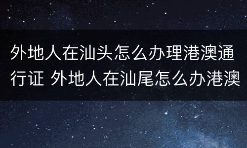 外地人在汕头怎么办理港澳通行证 外地人在汕尾怎么办港澳通行证