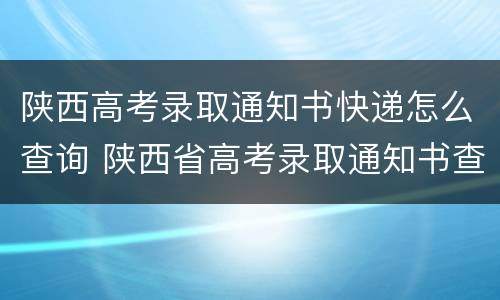 陕西高考录取通知书快递怎么查询 陕西省高考录取通知书查询