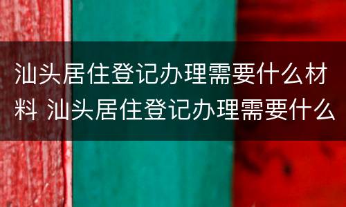 汕头居住登记办理需要什么材料 汕头居住登记办理需要什么材料呢
