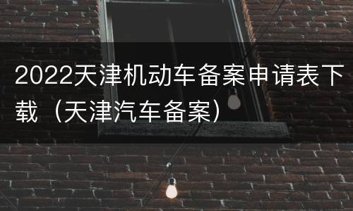 2022天津机动车备案申请表下载（天津汽车备案）