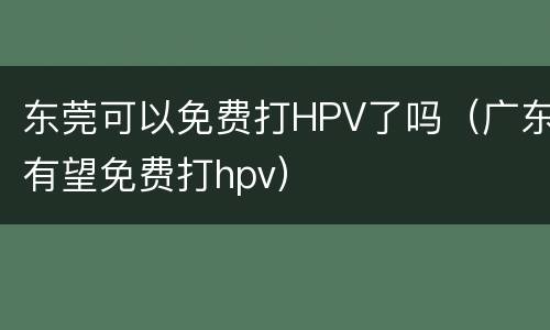 东莞可以免费打HPV了吗（广东有望免费打hpv）