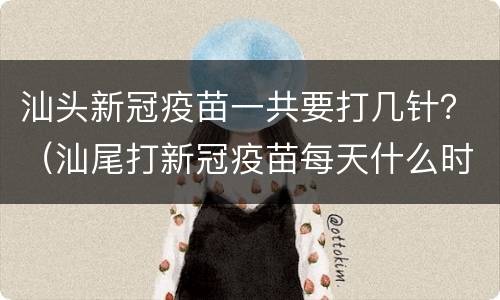 汕头新冠疫苗一共要打几针？（汕尾打新冠疫苗每天什么时间）