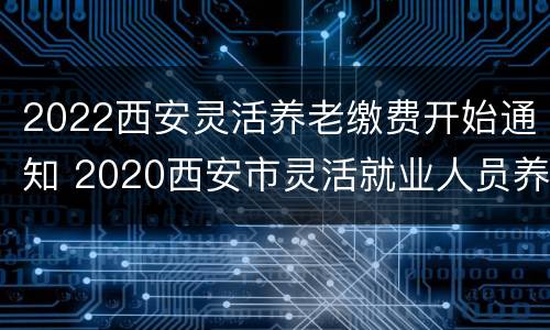 2022西安灵活养老缴费开始通知 2020西安市灵活就业人员养老缴费时间