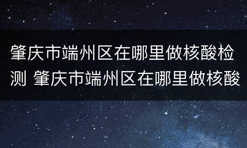 肇庆市端州区在哪里做核酸检测 肇庆市端州区在哪里做核酸检测最快