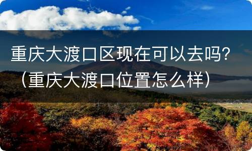 重庆大渡口区现在可以去吗？（重庆大渡口位置怎么样）