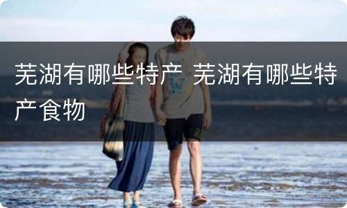芜湖有哪些特产 芜湖有哪些特产食物