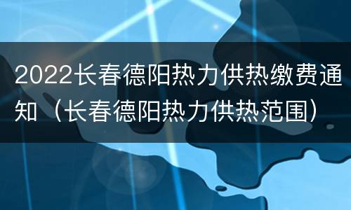2022长春德阳热力供热缴费通知（长春德阳热力供热范围）