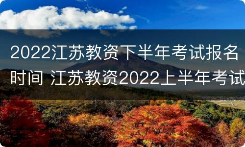 2022江苏教资下半年考试报名时间 江苏教资2022上半年考试报名要求