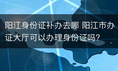 阳江身份证补办去哪 阳江市办证大厅可以办理身份证吗?