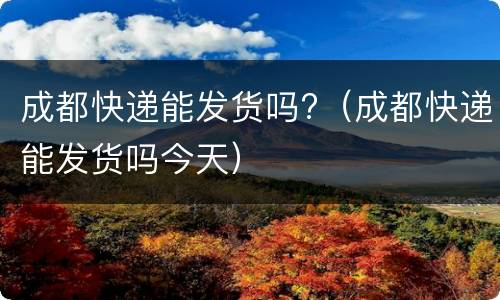 成都快递能发货吗?（成都快递能发货吗今天）