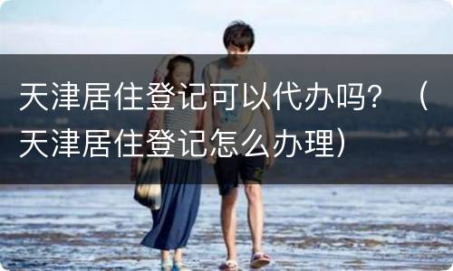 天津居住登记可以代办吗？（天津居住登记怎么办理）