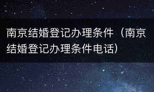 南京结婚登记办理条件（南京结婚登记办理条件电话）