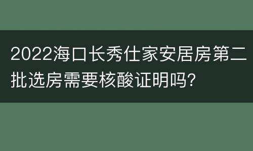 2022海口长秀仕家安居房第二批选房需要核酸证明吗？