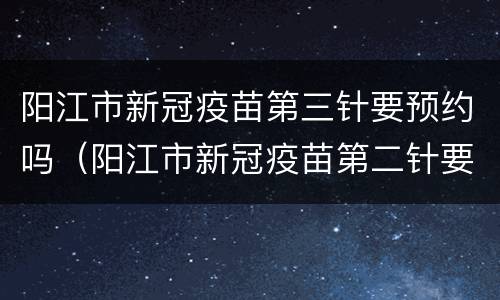 阳江市新冠疫苗第三针要预约吗（阳江市新冠疫苗第二针要预约吗）