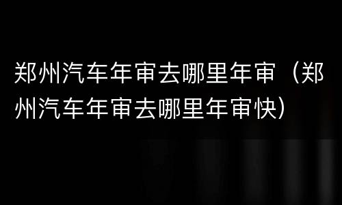 郑州汽车年审去哪里年审（郑州汽车年审去哪里年审快）