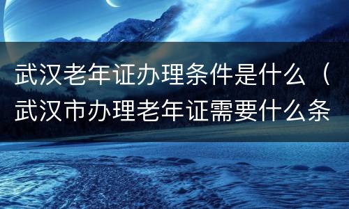 武汉老年证办理条件是什么（武汉市办理老年证需要什么条件）