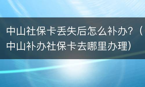 中山社保卡丢失后怎么补办?（中山补办社保卡去哪里办理）