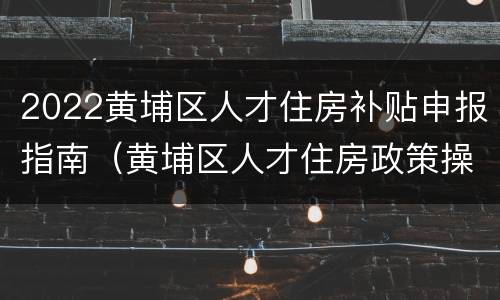 2022黄埔区人才住房补贴申报指南（黄埔区人才住房政策操作指南）