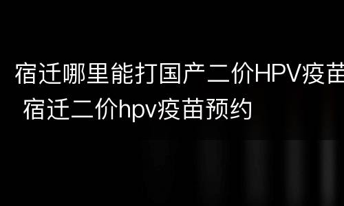 宿迁哪里能打国产二价HPV疫苗 宿迁二价hpv疫苗预约