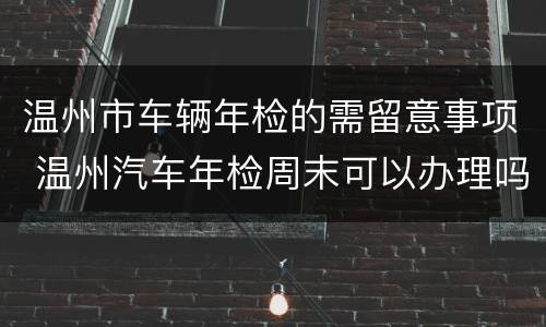 温州市车辆年检的需留意事项 温州汽车年检周末可以办理吗