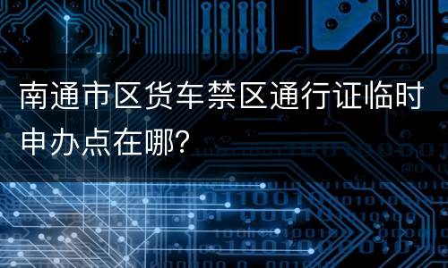 南通市区货车禁区通行证临时申办点在哪？