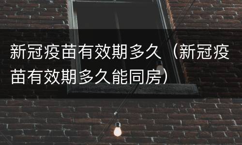 新冠疫苗有效期多久（新冠疫苗有效期多久能同房）