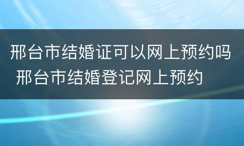 邢台市结婚证可以网上预约吗 邢台市结婚登记网上预约