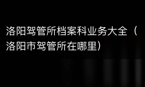 洛阳驾管所档案科业务大全（洛阳市驾管所在哪里）