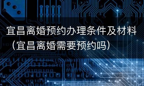 宜昌离婚预约办理条件及材料（宜昌离婚需要预约吗）