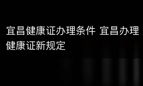 宜昌健康证办理条件 宜昌办理健康证新规定