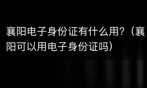 襄阳电子身份证有什么用?（襄阳可以用电子身份证吗）