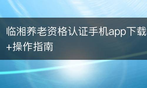 临湘养老资格认证手机app下载+操作指南