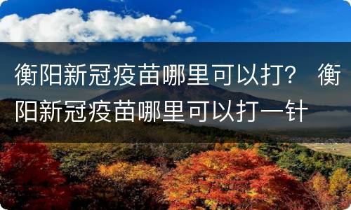 衡阳新冠疫苗哪里可以打？ 衡阳新冠疫苗哪里可以打一针