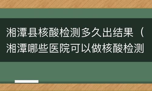 湘潭县核酸检测多久出结果（湘潭哪些医院可以做核酸检测可以当天出结果）
