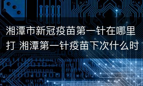湘潭市新冠疫苗第一针在哪里打 湘潭第一针疫苗下次什么时候
