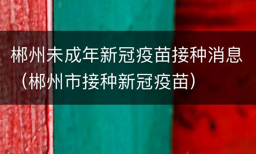 郴州未成年新冠疫苗接种消息（郴州市接种新冠疫苗）