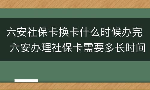 六安社保卡换卡什么时候办完 六安办理社保卡需要多长时间