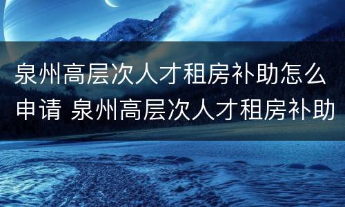 泉州高层次人才租房补助怎么申请 泉州高层次人才租房补助怎么申请的