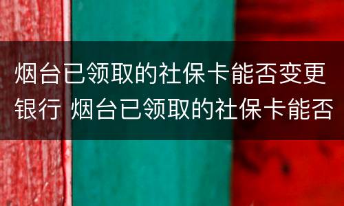 烟台已领取的社保卡能否变更银行 烟台已领取的社保卡能否变更银行办理