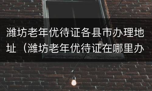 潍坊老年优待证各县市办理地址（潍坊老年优待证在哪里办理）