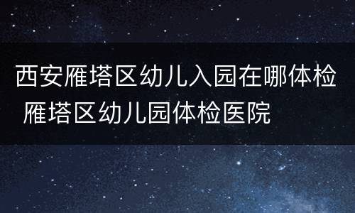 西安雁塔区幼儿入园在哪体检 雁塔区幼儿园体检医院
