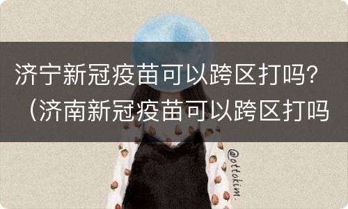 济宁新冠疫苗可以跨区打吗？（济南新冠疫苗可以跨区打吗）