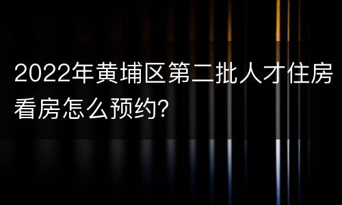 2022年黄埔区第二批人才住房看房怎么预约？