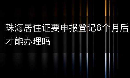 珠海居住证要申报登记6个月后才能办理吗