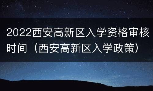 2022西安高新区入学资格审核时间（西安高新区入学政策）