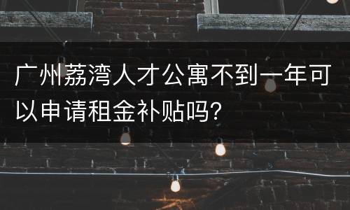 广州荔湾人才公寓不到一年可以申请租金补贴吗？